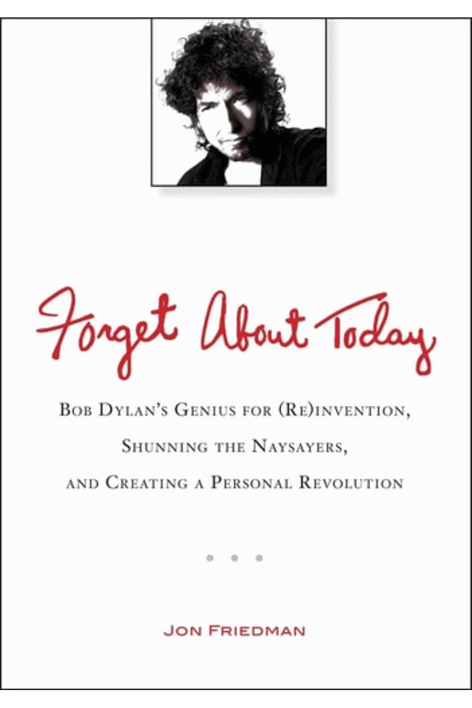 Forget About Today: Bob Dylans Genius for (Re)invention, Shunning the Naysayers, and Creating a Per sonal Revolution